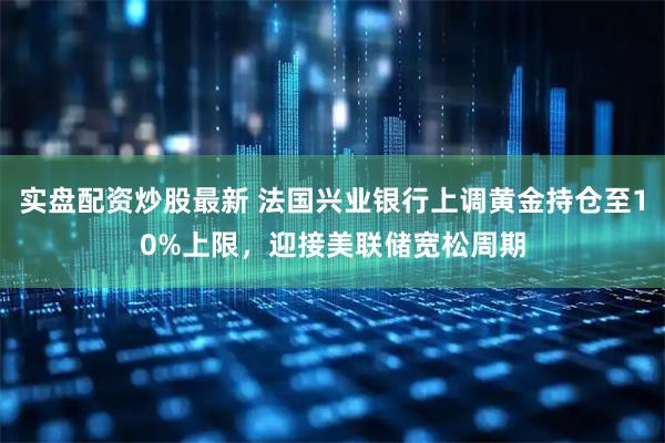 实盘配资炒股最新 法国兴业银行上调黄金持仓至10%上限，迎接美联储宽松周期