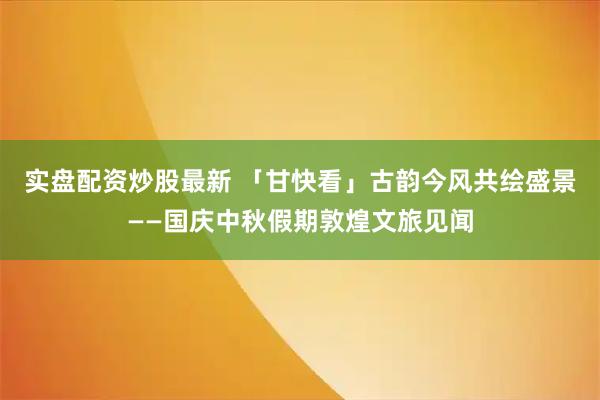 实盘配资炒股最新 「甘快看」古韵今风共绘盛景——国庆中秋假期敦煌文旅见闻