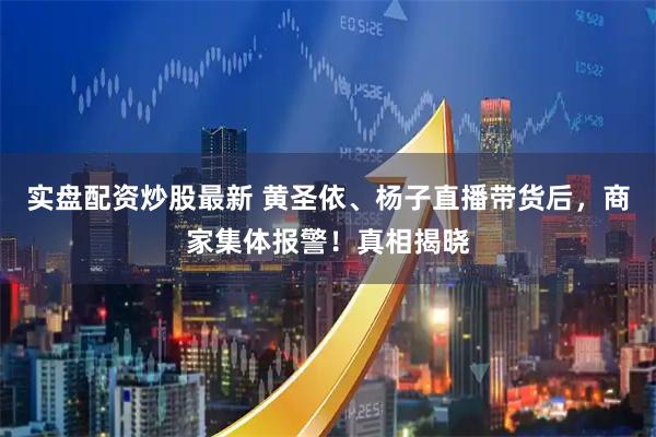 实盘配资炒股最新 黄圣依、杨子直播带货后，商家集体报警！真相揭晓
