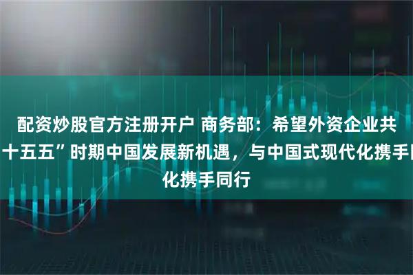 配资炒股官方注册开户 商务部：希望外资企业共享“十五五”时期中国发展新机遇，与中国式现代化携手同行