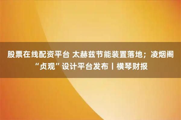 股票在线配资平台 太赫兹节能装置落地；凌烟阁“贞观”设计平台发布丨横琴财报