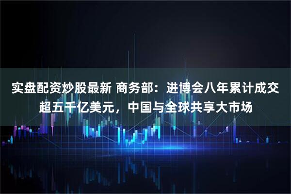 实盘配资炒股最新 商务部：进博会八年累计成交超五千亿美元，中国与全球共享大市场