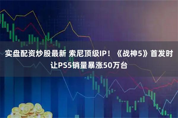 实盘配资炒股最新 索尼顶级IP！《战神5》首发时让PS5销量暴涨50万台