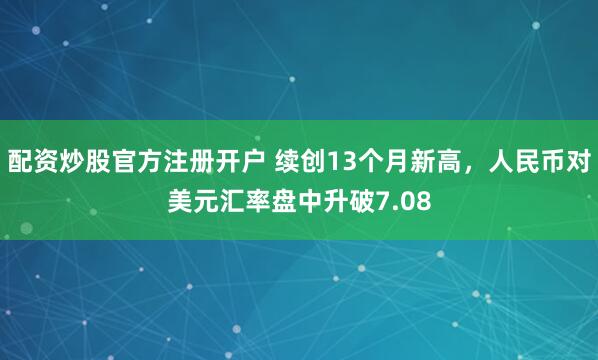 配资炒股官方注册开户 续创13个月新高，人民币对美元汇率盘中升破7.08