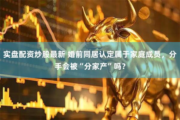 实盘配资炒股最新 婚前同居认定属于家庭成员，分手会被“分家产”吗？