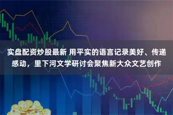 实盘配资炒股最新 用平实的语言记录美好、传递感动，里下河文学研讨会聚焦新大众文艺创作