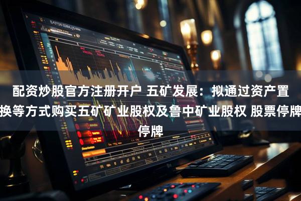 配资炒股官方注册开户 五矿发展：拟通过资产置换等方式购买五矿矿业股权及鲁中矿业股权 股票停牌