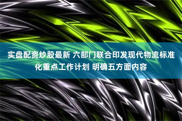实盘配资炒股最新 六部门联合印发现代物流标准化重点工作计划 明确五方面内容