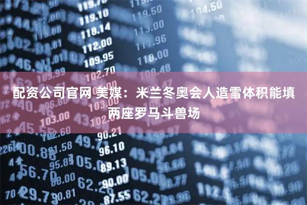 配资公司官网 美媒：米兰冬奥会人造雪体积能填两座罗马斗兽场