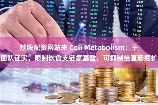 炒股配资网站来 Cell Metabolism：于君团队证实，限制饮食支链氨基酸，可抑制结直肠癌扩散
