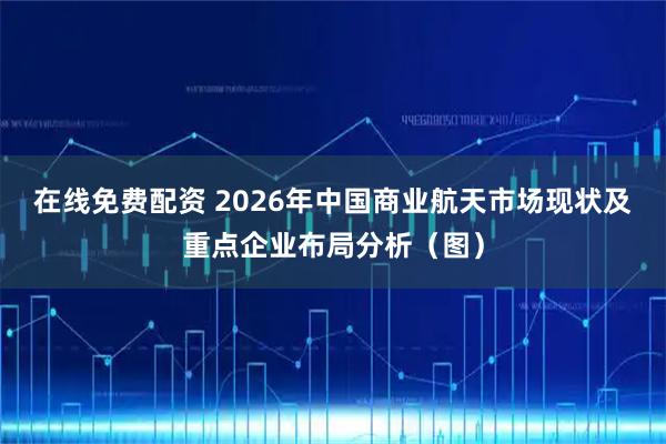 在线免费配资 2026年中国商业航天市场现状及重点企业布局分析（图）