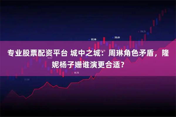 专业股票配资平台 城中之城：周琳角色矛盾，隆妮杨子姗谁演更合适？