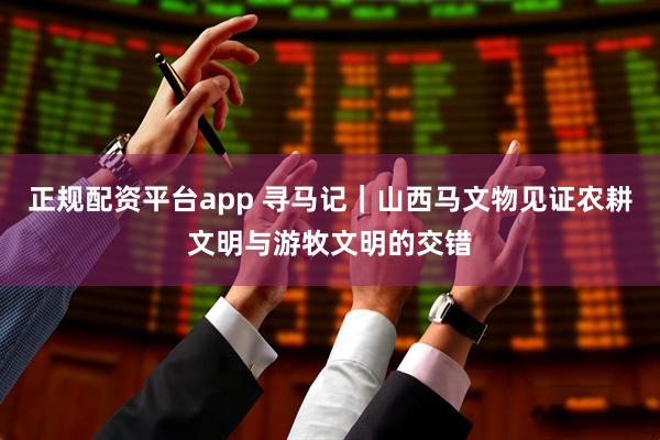 正规配资平台app 寻马记｜山西马文物见证农耕文明与游牧文明的交错