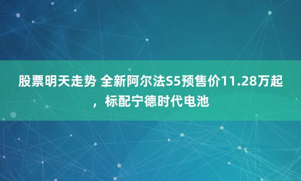 股票明天走势 全新阿尔法S5预售价11.28万起，标配宁德时代电池