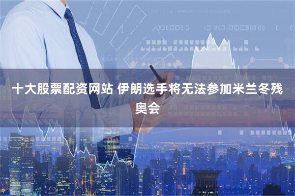 十大股票配资网站 伊朗选手将无法参加米兰冬残奥会
