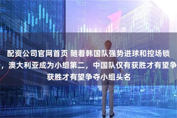 配资公司官网首页 随着韩国队强势进球和控场锁定小组第一，澳大利亚成为小组第二，中国队仅有获胜才有望争夺小组头名