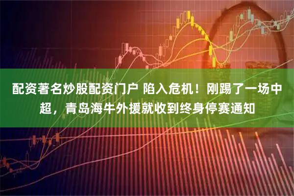 配资著名炒股配资门户 陷入危机！刚踢了一场中超，青岛海牛外援就收到终身停赛通知