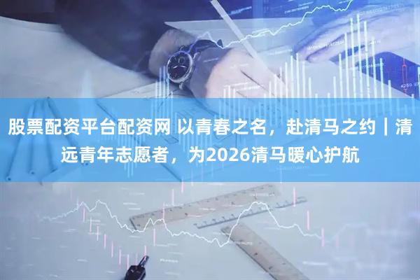 股票配资平台配资网 以青春之名，赴清马之约｜清远青年志愿者，为2026清马暖心护航