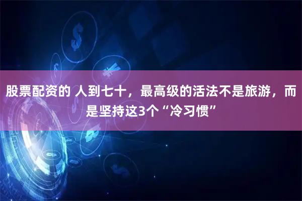 股票配资的 人到七十，最高级的活法不是旅游，而是坚持这3个“冷习惯”