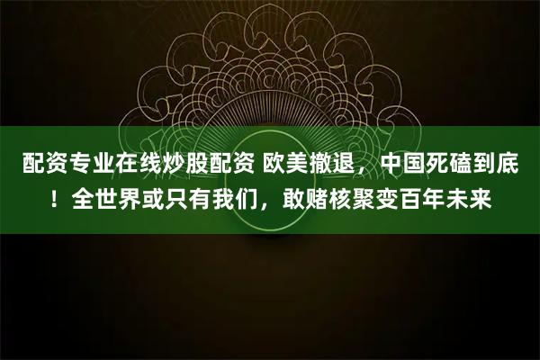 配资专业在线炒股配资 欧美撤退，中国死磕到底！全世界或只有我们，敢赌核聚变百年未来