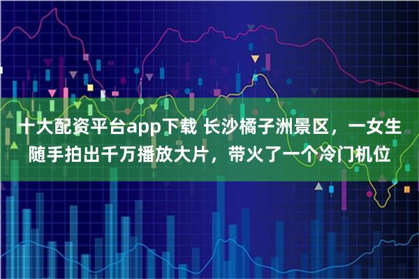 十大配资平台app下载 长沙橘子洲景区，一女生随手拍出千万播放大片，带火了一个冷门机位