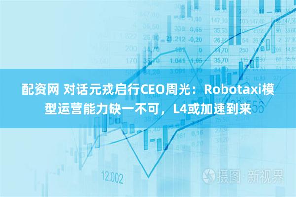 配资网 对话元戎启行CEO周光：Robotaxi模型运营能力缺一不可，L4或加速到来