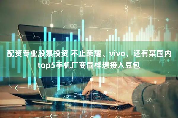 配资专业股票投资 不止荣耀、vivo，还有某国内top5手机厂商同样想接入豆包