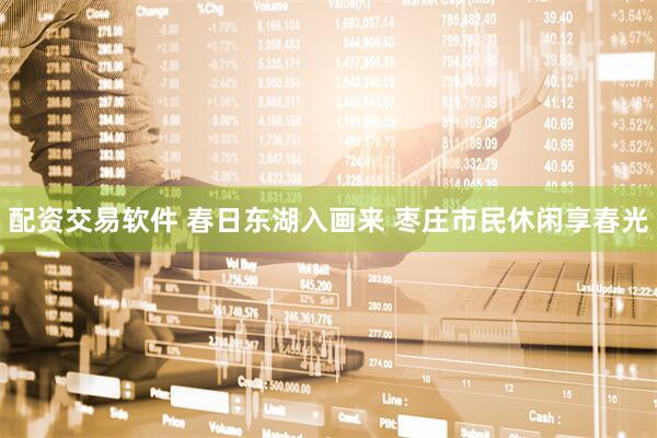 配资交易软件 春日东湖入画来 枣庄市民休闲享春光