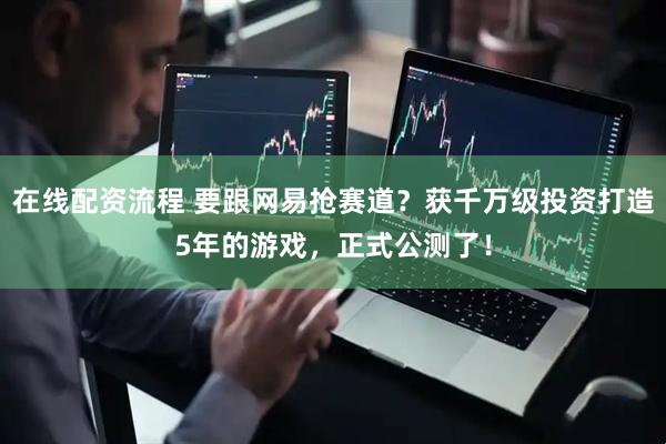 在线配资流程 要跟网易抢赛道？获千万级投资打造5年的游戏，正式公测了！