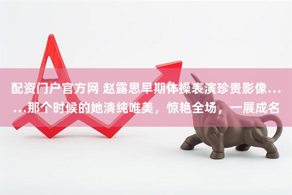 配资门户官方网 赵露思早期体操表演珍贵影像……那个时候的她清纯唯美，惊艳全场，一展成名