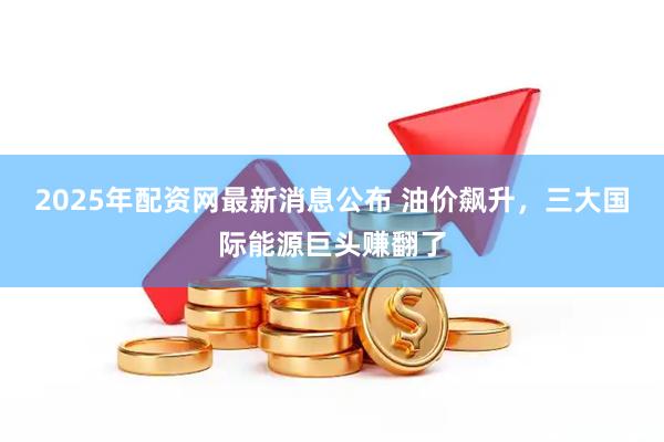 2025年配资网最新消息公布 油价飙升，三大国际能源巨头赚翻了