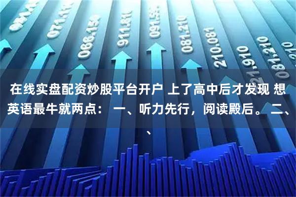 在线实盘配资炒股平台开户 上了高中后才发现 想英语最牛就两点： 一、听力先行，阅读殿后。 二、