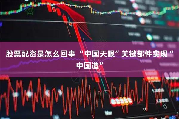 股票配资是怎么回事 “中国天眼”关键部件实现“中国造”