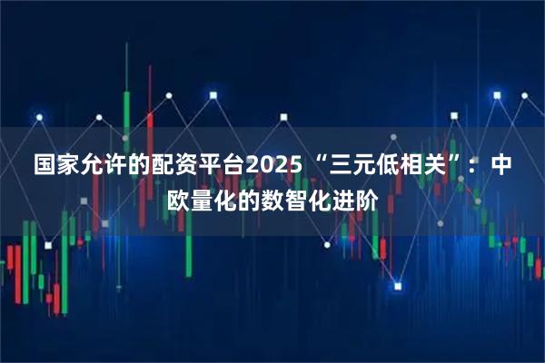 国家允许的配资平台2025 “三元低相关”：中欧量化的数智化进阶