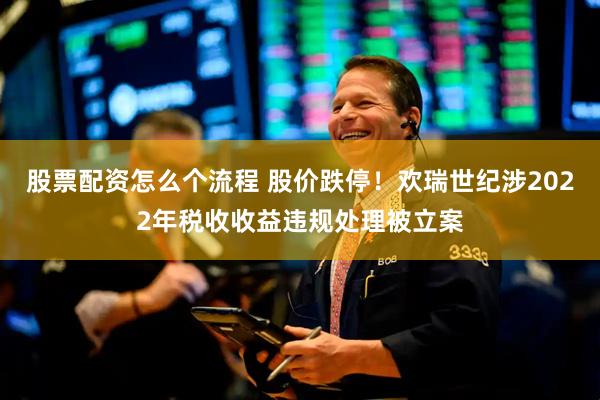 股票配资怎么个流程 股价跌停！欢瑞世纪涉2022年税收收益违规处理被立案