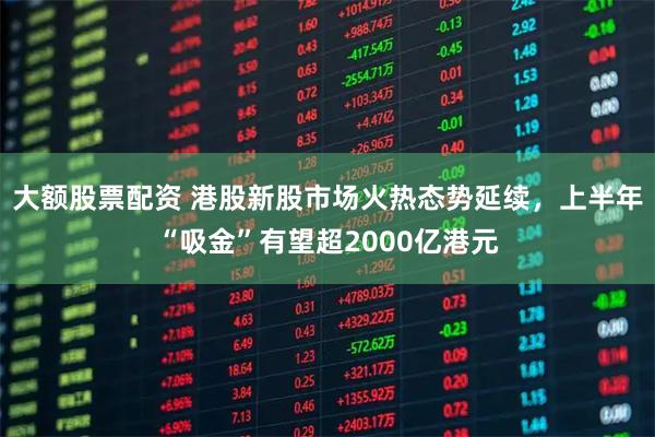 大额股票配资 港股新股市场火热态势延续，上半年“吸金”有望超2000亿港元