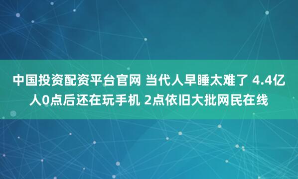 中国投资配资平台官网 当代人早睡太难了 4.4亿人0点后还在玩手机 2点依旧大批网民在线