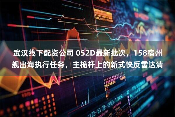 武汉线下配资公司 052D最新批次，158宿州舰出海执行任务，主桅杆上的新式快反雷达清