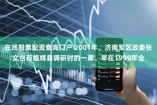 在线股票配资查询门户 2001年，济南军区政委张文台莅临辉县调研时的一幕。早在1999年全
