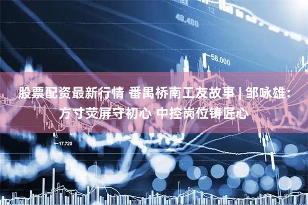 股票配资最新行情 番禺桥南工友故事 | 邹咏雄：方寸荧屏守初心 中控岗位铸匠心