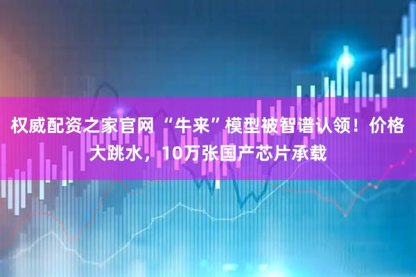 权威配资之家官网 “牛来”模型被智谱认领！价格大跳水，10万张国产芯片承载