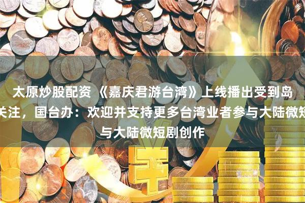 太原炒股配资 《嘉庆君游台湾》上线播出受到岛内观众关注，国台办：欢迎并支持更多台湾业者参与大陆微短剧创作