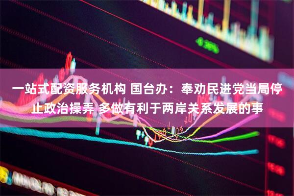 一站式配资服务机构 国台办：奉劝民进党当局停止政治操弄 多做有利于两岸关系发展的事